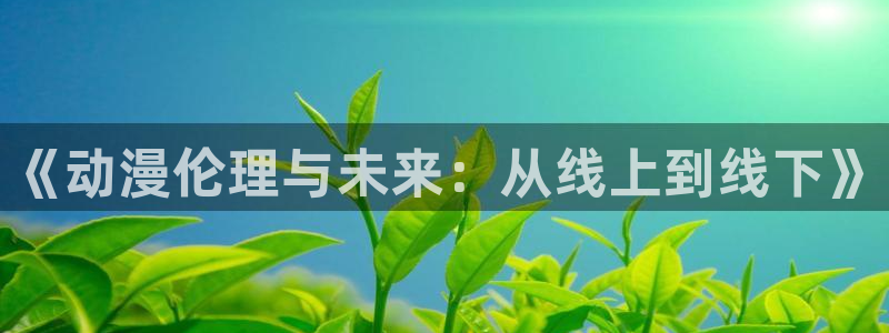 age动漫下载观看官网：《动漫伦理与未来：从线上到线下》